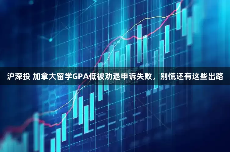 沪深投 加拿大留学GPA低被劝退申诉失败，别慌还有这些出路