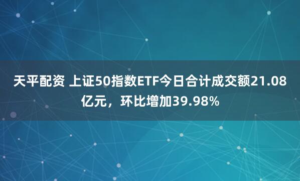 天平配资 上证50指数ETF今日合计成交额21.08亿元，环比增加39.98%