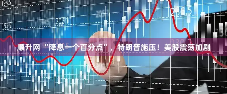顺升网 “降息一个百分点”，特朗普施压！美股震荡加剧