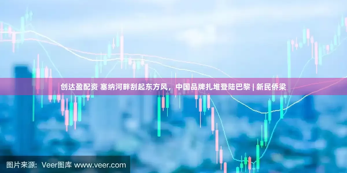 创达盈配资 塞纳河畔刮起东方风，中国品牌扎堆登陆巴黎 | 新民侨梁