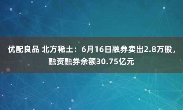优配良品 北方稀土：6月16日融券卖出2.8万股，融资融券余额30.75亿元