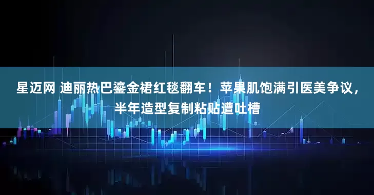 星迈网 迪丽热巴鎏金裙红毯翻车！苹果肌饱满引医美争议，半年造型复制粘贴遭吐槽