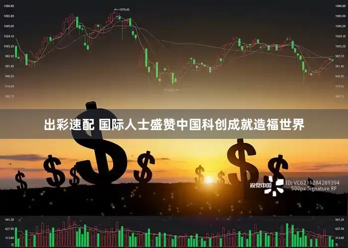 出彩速配 国际人士盛赞中国科创成就造福世界