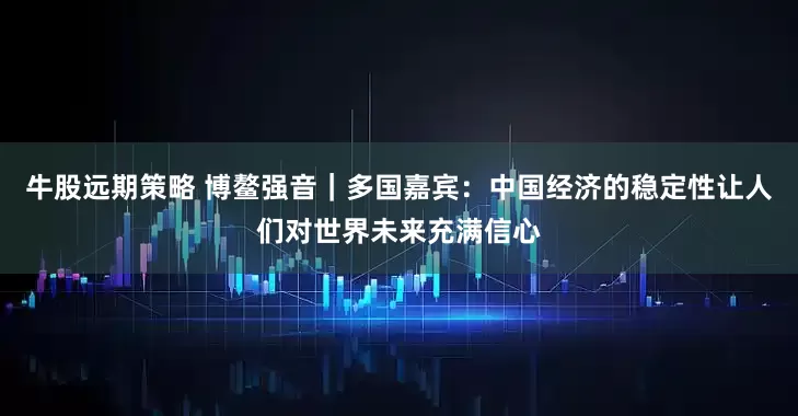 牛股远期策略 博鳌强音｜多国嘉宾：中国经济的稳定性让人们对世界未来充满信心